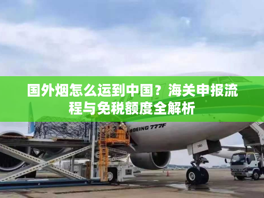 国外烟怎么运到中国？海关申报流程与免税额度全解析