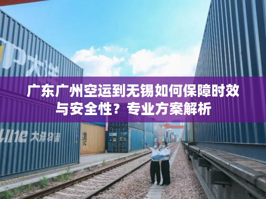 广东广州空运到无锡如何保障时效与安全性？专业方案解析