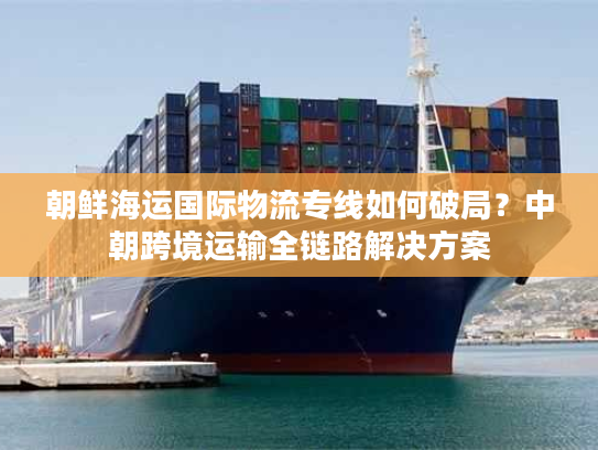 朝鲜海运国际物流专线如何破局？中朝跨境运输全链路解决方案