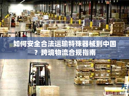 如何安全合法运输特殊器械到中国?跨境物流合规指南 如何安全合法运输特殊器械到中国?跨境物流合规指南