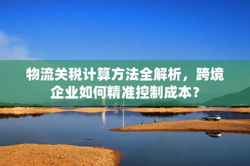 物流关税计算方法全解析，跨境企业如何精准控制成本？