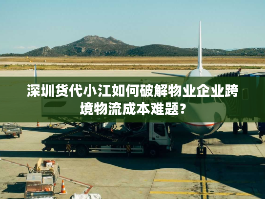 深圳货代小江如何破解物业企业跨境物流成本难题？