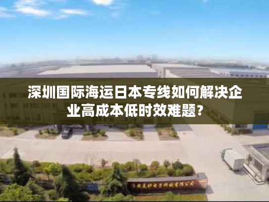 深圳国际海运日本专线如何解决企业高成本低时效难题？