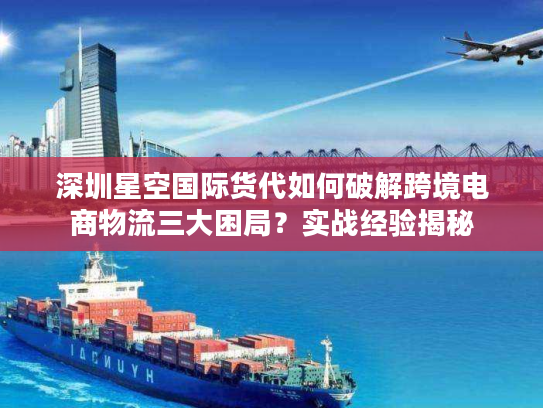 深圳星空国际货代如何破解跨境电商物流三大困局？实战经验揭秘