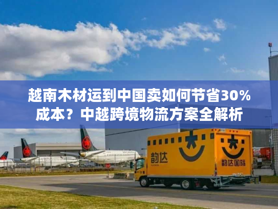越南木材运到中国卖如何节省30%成本？中越跨境物流方案全解析