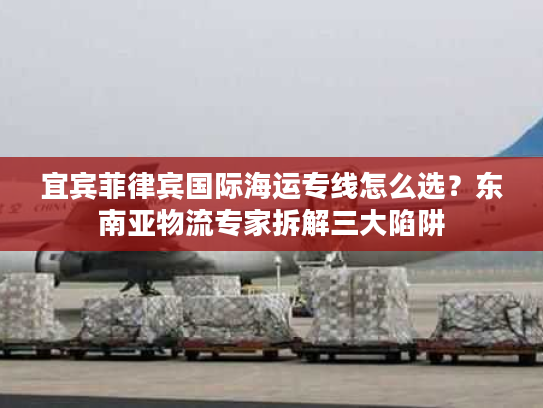 宜宾菲律宾国际海运专线怎么选？东南亚物流专家拆解三大陷阱