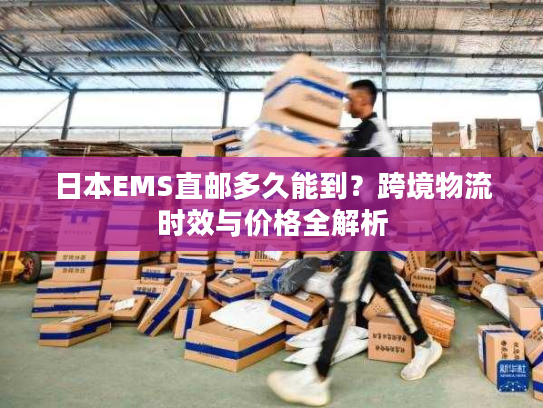 日本EMS直邮多久能到？跨境物流时效与价格全解析