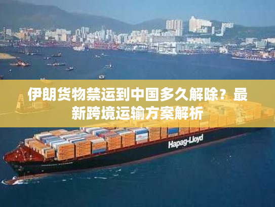 伊朗货物禁运到中国多久解除？最新跨境运输方案解析