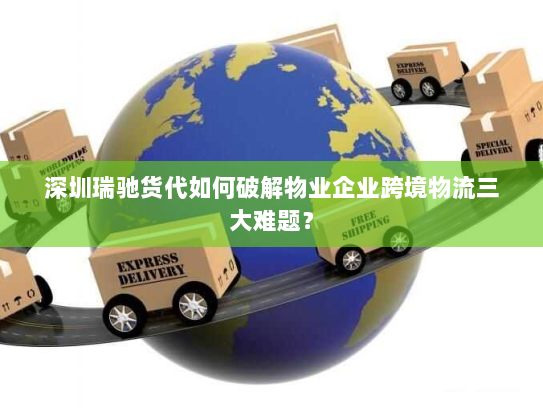 深圳瑞驰货代如何破解物业企业跨境物流三大难题？