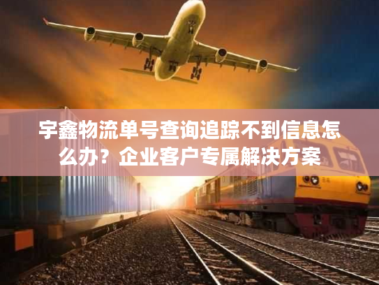 宇鑫物流单号查询追踪不到信息怎么办？企业客户专属解决方案