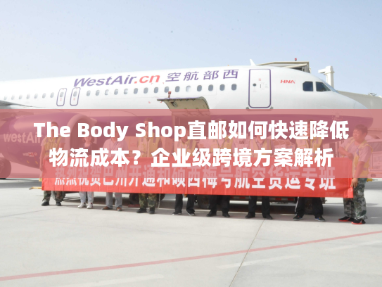 The Body Shop直邮如何快速降低物流成本？企业级跨境方案解析