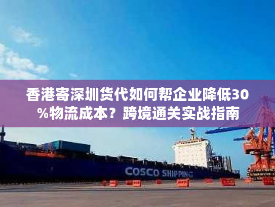 香港寄深圳货代如何帮企业降低30%物流成本？跨境通关实战指南