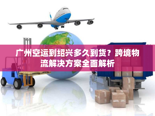 广州空运到绍兴多久到货?跨境物流解决方案全面解析 广州空运到绍兴多久到货?跨境物流解决方案全面解析