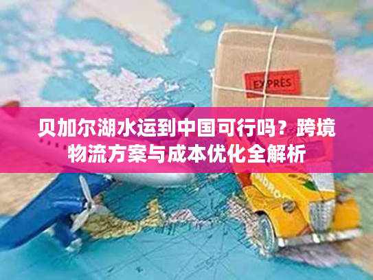 贝加尔湖水运到中国可行吗？跨境物流方案与成本优化全解析