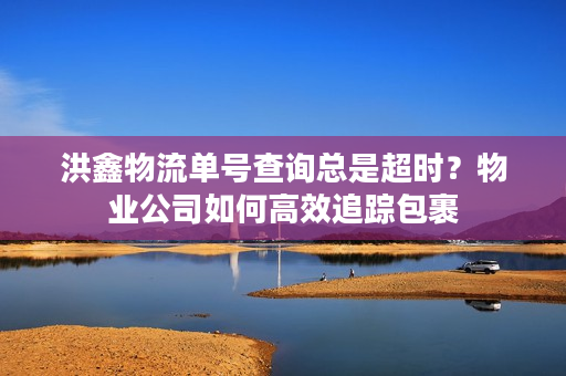 洪鑫物流单号查询总是超时?物业公司如何高效追踪包裹 洪鑫物流单号查询总是超时?物业公司如何高效追踪包裹