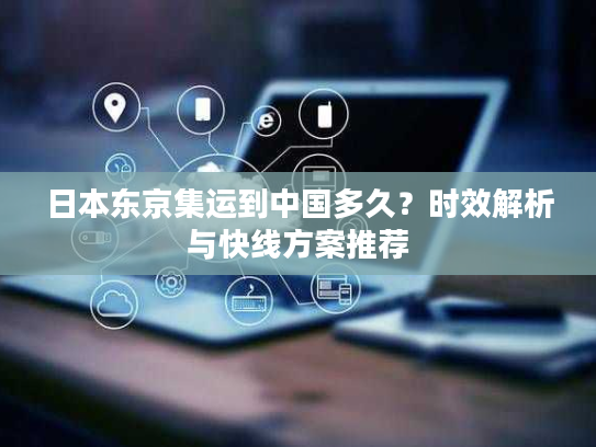 日本东京集运到中国多久？时效解析与快线方案推荐
