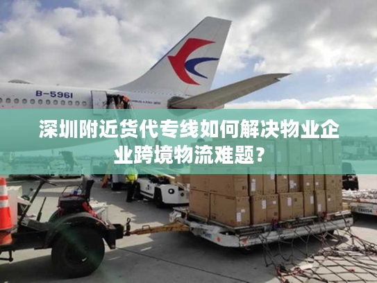 深圳附近货代专线如何解决物业企业跨境物流难题？
