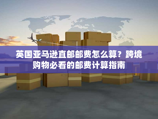 英国亚马逊直邮邮费怎么算？跨境购物必看的邮费计算指南