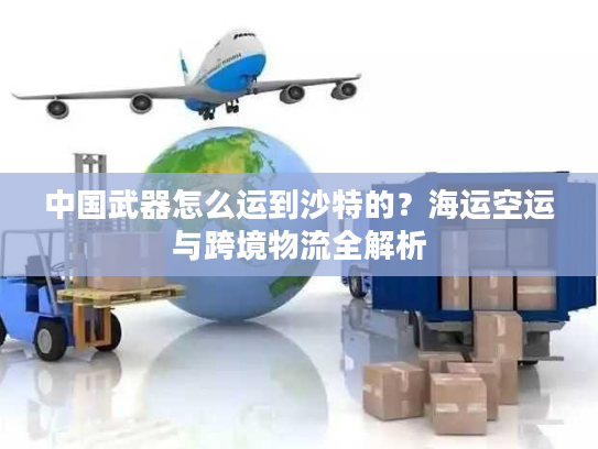 中国武器怎么运到沙特的？海运空运与跨境物流全解析