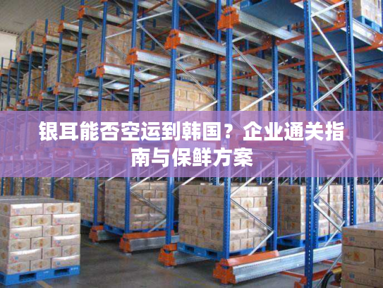 银耳能否空运到韩国？企业通关指南与保鲜方案