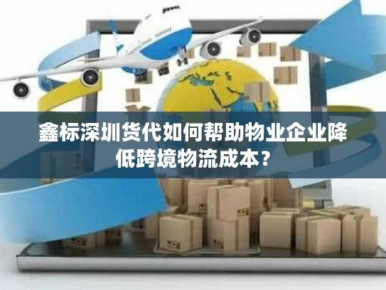 鑫标深圳货代如何帮助物业企业降低跨境物流成本？