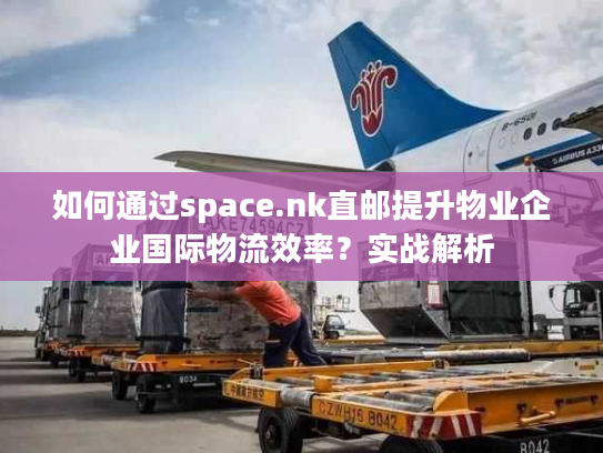 如何通过space.nk直邮提升物业企业国际物流效率?实战解析 如何通过space.nk直邮提升物业企业国际物流效率?实战解析