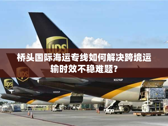 桥头国际海运专线如何解决跨境运输时效不稳难题? 桥头国际海运专线如何解决跨境运输时效不稳难题?