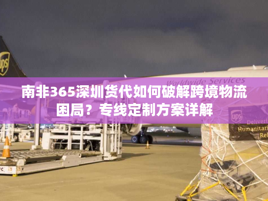 南非365深圳货代如何破解跨境物流困局？专线定制方案详解