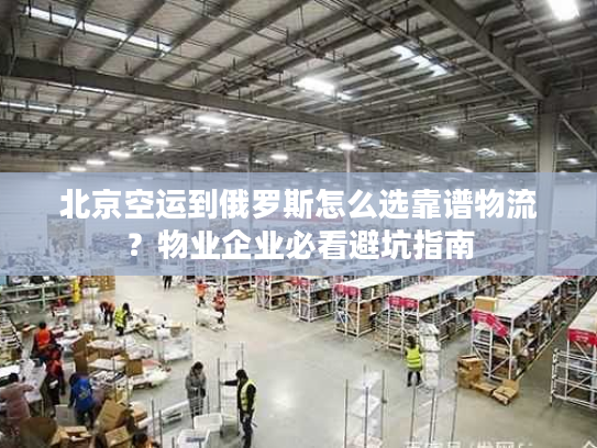 北京空运到俄罗斯怎么选靠谱物流？物业企业必看避坑指南