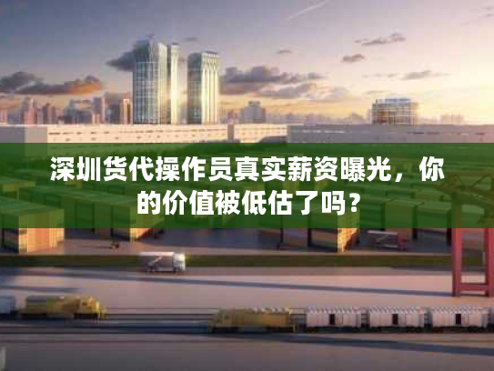 深圳货代操作员真实薪资曝光，你的价值被低估了吗？
