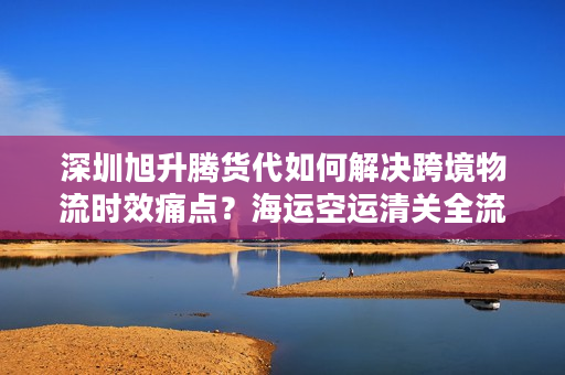 深圳旭升腾货代如何解决跨境物流时效痛点？海运空运清关全流程拆解