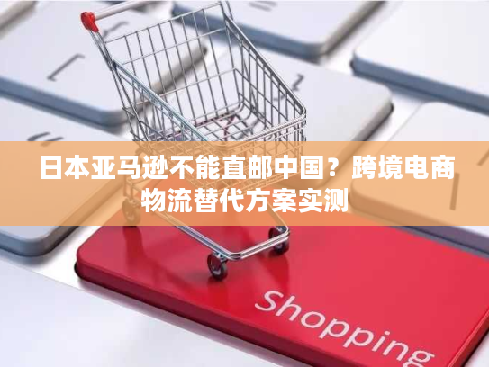 日本亚马逊不能直邮中国？跨境电商物流替代方案实测
