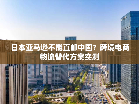 日本亚马逊不能直邮中国？跨境电商物流替代方案实测