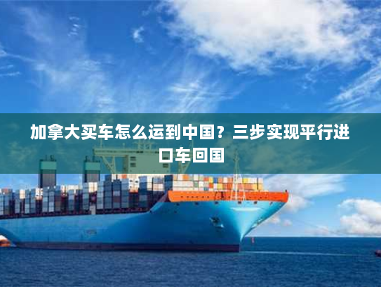 加拿大买车怎么运到中国？三步实现平行进口车回国