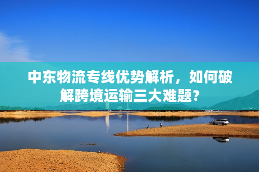 中东物流专线优势解析，如何破解跨境运输三大难题？