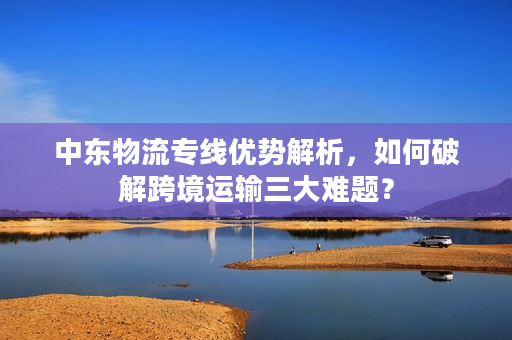 中东物流专线优势解析，如何破解跨境运输三大难题？