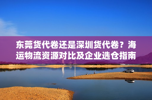 东莞货代卷还是深圳货代卷？海运物流资源对比及企业选仓指南