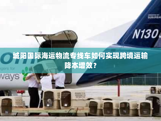 城阳国际海运物流专线车如何实现跨境运输降本增效? 城阳国际海运物流专线车如何实现跨境运输降本增效?