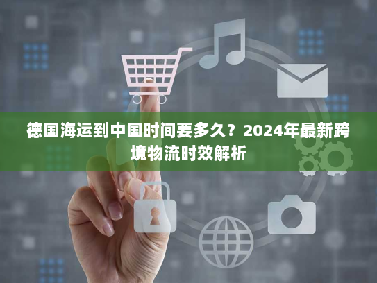 德国海运到中国时间要多久？2024年最新跨境物流时效解析