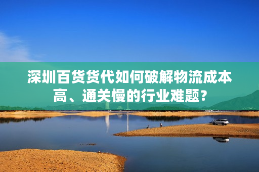 深圳百货货代如何破解物流成本高、通关慢的行业难题？