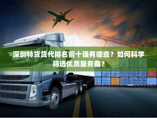深圳特货货代排名前十强有哪些？如何科学筛选优质服务商？