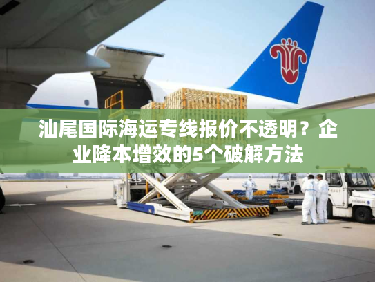 汕尾国际海运专线报价不透明？企业降本增效的5个破解方法