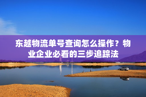 东越物流单号查询怎么操作？物业企业必看的三步追踪法