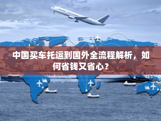 中国买车托运到国外全流程解析，如何省钱又省心？