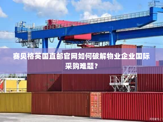 赛贝格英国直邮官网如何破解物业企业国际采购难题？