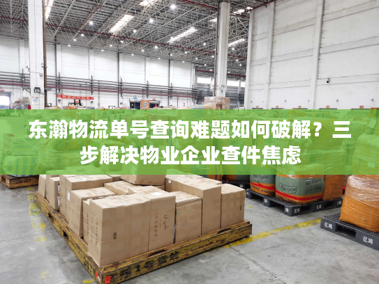 东瀚物流单号查询难题如何破解?三步解决物业企业查件焦虑 东瀚物流单号查询难题如何破解?三步解决物业企业查件焦虑