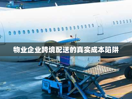 物业企业跨境配送的真实成本陷阱