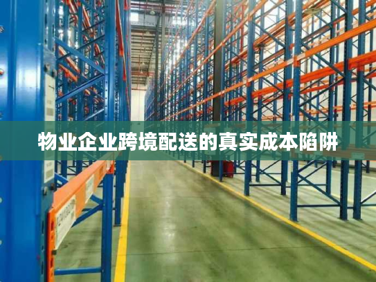 物业企业跨境配送的真实成本陷阱