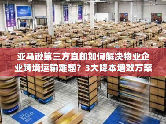 亚马逊第三方直邮如何解决物业企业跨境运输难题？3大降本增效方案解析