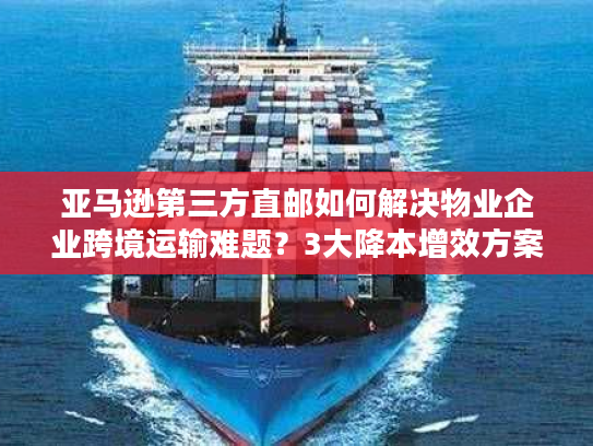 亚马逊第三方直邮如何解决物业企业跨境运输难题？3大降本增效方案解析